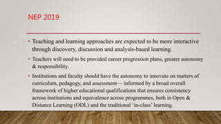 NEP 2019
• Teaching and learning approaches are expected to be more interactive
through discovery, discussion and analysis-based learning.
• Teachers will need to be provided career progression plans, greater autonomy
& responsibility.
• Institutions and faculty should have the autonomy to innovate on matters of
curriculum, pedagogy, and assessment— informed by a broad overall
framework of higher educational qualifications that ensures consistency
across institutions and equivalence across programmes, both in Open &
Distance Learning (ODL) and the traditional ‘in-class’ learning.
 