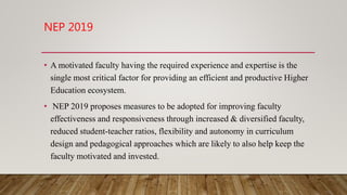 NEP 2019
• A motivated faculty having the required experience and expertise is the
single most critical factor for providing an efficient and productive Higher
Education ecosystem.
• NEP 2019 proposes measures to be adopted for improving faculty
effectiveness and responsiveness through increased & diversified faculty,
reduced student-teacher ratios, flexibility and autonomy in curriculum
design and pedagogical approaches which are likely to also help keep the
faculty motivated and invested.
 