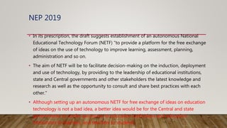 NEP 2019
• In its prescription, the draft suggests establishment of an autonomous National
Educational Technology Forum (NETF) “to provide a platform for the free exchange
of ideas on the use of technology to improve learning, assessment, planning,
administration and so on.
• The aim of NETF will be to facilitate decision-making on the induction, deployment
and use of technology, by providing to the leadership of educational institutions,
state and Central governments and other stakeholders the latest knowledge and
research as well as the opportunity to consult and share best practices with each
other.”
• Although setting up an autonomous NETF for free exchange of ideas on education
technology is not a bad idea, a better idea would be for the Central and state
governments to confer autonomy to education institutions and education
institutions to teachers, and teachers to students.
 