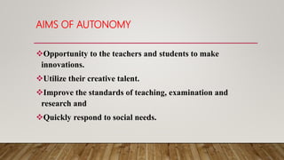 AIMS OF AUTONOMY
Opportunity to the teachers and students to make
innovations.
Utilize their creative talent.
Improve the standards of teaching, examination and
research and
Quickly respond to social needs.
 