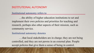 INSTITUTIONAL AUTONOMY
Institutional autonomy refers to
…the ability of higher education institutions to set and
implement their own policies and priorities for teaching and
research, perhaps also other aspects of their mission, such as
community service.
Institutional autonomy denotes
….that local stakeholders are in charge; they are not being
controlled, and they are not pawns in an external plan. People
accept policies that give them a sense of being in control.
 