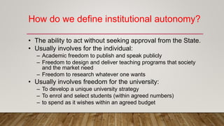 How do we define institutional autonomy?
• The ability to act without seeking approval from the State.
• Usually involves for the individual:
– Academic freedom to publish and speak publicly
– Freedom to design and deliver teaching programs that society
and the market need
– Freedom to research whatever one wants
• Usually involves freedom for the university:
– To develop a unique university strategy
– To enrol and select students (within agreed numbers)
– to spend as it wishes within an agreed budget
 
