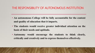 THE RESPONSIBILITY OF AUTONOMOUS INSTITUTION
• An autonomous College will be fully accountable for the content
and quality of education that it imparts.
• The students would receive greater individual attention on the
basis of their needs and aptitude.
• Autonomy would encourage the students to think clearly,
critically and creatively and to express themselves effectively.
 