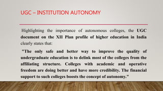 UGC – INSTITUTION AUTONOMY
Highlighting the importance of autonomous colleges, the UGC
document on the XII Plan profile of higher education in India
clearly states that:
"The only safe and better way to improve the quality of
undergraduate education is to delink most of the colleges from the
affiliating structure. Colleges with academic and operative
freedom are doing better and have more credibility. The financial
support to such colleges boosts the concept of autonomy."
 
