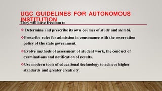 UGC GUIDELINES FOR AUTONOMOUS
INSTITUTIONThey will have freedom to
 Determine and prescribe its own courses of study and syllabi.
Prescribe rules for admission in consonance with the reservation
policy of the state government.
Evolve methods of assessment of student work, the conduct of
examinations and notification of results.
Use modern tools of educational technology to achieve higher
standards and greater creativity.
 