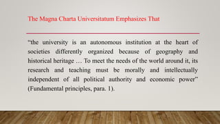 The Magna Charta Universitatum Emphasizes That
“the university is an autonomous institution at the heart of
societies differently organized because of geography and
historical heritage … To meet the needs of the world around it, its
research and teaching must be morally and intellectually
independent of all political authority and economic power”
(Fundamental principles, para. 1).
 