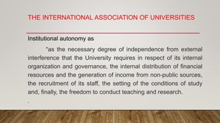 THE INTERNATIONAL ASSOCIATION OF UNIVERSITIES
Institutional autonomy as
“as the necessary degree of independence from external
interference that the University requires in respect of its internal
organization and governance, the internal distribution of financial
resources and the generation of income from non-public sources,
the recruitment of its staff, the setting of the conditions of study
and, finally, the freedom to conduct teaching and research.
.
 