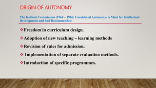 ORIGIN OF AUTONOMY
The Kothari Commission (1964 – 1966) Considered Autonomy- A Must for Intellectual
Development and had Recommended
Freedom in curriculum design.
Adoption of new teaching – learning methods
Revision of rules for admission.
 Implementation of separate evaluation methods.
Introduction of specific programmes.
 
