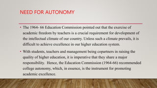 NEED FOR AUTONOMY
• The 1964- 66 Education Commission pointed out that the exercise of
academic freedom by teachers is a crucial requirement for development of
the intellectual climate of our country. Unless such a climate prevails, it is
difficult to achieve excellence in our higher education system.
• With students, teachers and management being copartners in raising the
quality of higher education, it is imperative that they share a major
responsibility. Hence, the Education Commission (1964-66) recommended
college autonomy, which, in essence, is the instrument for promoting
academic excellence.
 
