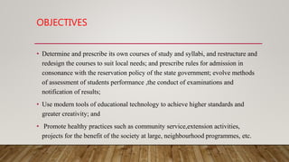OBJECTIVES
• Determine and prescribe its own courses of study and syllabi, and restructure and
redesign the courses to suit local needs; and prescribe rules for admission in
consonance with the reservation policy of the state government; evolve methods
of assessment of students performance ,the conduct of examinations and
notification of results;
• Use modern tools of educational technology to achieve higher standards and
greater creativity; and
• Promote healthy practices such as community service,extension activities,
projects for the benefit of the society at large, neighbourhood programmes, etc.
 