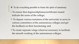  To do everything possible to foster the spirit of autonomy
 To ensure that degrees/diplomas/certificates issued
indicate the name of the college;
 To depute various nominees of the university to serve in
various committees of the autonomous colleges and get
the feedback on their functioning; and
To create separate wings wherever necessary to facilitate
the smooth working of the autonomous colleges.
 