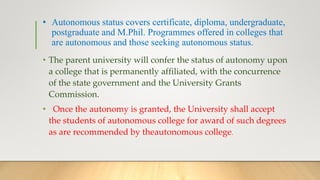 • Autonomous status covers certificate, diploma, undergraduate,
postgraduate and M.Phil. Programmes offered in colleges that
are autonomous and those seeking autonomous status.
• The parent university will confer the status of autonomy upon
a college that is permanently affiliated, with the concurrence
of the state government and the University Grants
Commission.
• Once the autonomy is granted, the University shall accept
the students of autonomous college for award of such degrees
as are recommended by theautonomous college.
 