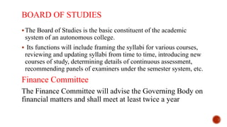 BOARD OF STUDIES
The Board of Studies is the basic constituent of the academic
system of an autonomous college.
 Its functions will include framing the syllabi for various courses,
reviewing and updating syllabi from time to time, introducing new
courses of study, determining details of continuous assessment,
recommending panels of examiners under the semester system, etc.
Finance Committee
The Finance Committee will advise the Governing Body on
financial matters and shall meet at least twice a year
 