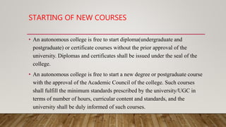 STARTING OF NEW COURSES
• An autonomous college is free to start diploma(undergraduate and
postgraduate) or certificate courses without the prior approval of the
university. Diplomas and certificates shall be issued under the seal of the
college.
• An autonomous college is free to start a new degree or postgraduate course
with the approval of the Academic Council of the college. Such courses
shall fulfill the minimum standards prescribed by the university/UGC in
terms of number of hours, curricular content and standards, and the
university shall be duly informed of such courses.
 