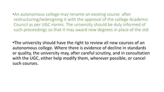 •An autonomous college may rename an existing course after
restructuring/redesigning it with the approval of the college Academic
Council as per UGC norms. The university should be duly informed of
such proceedings so that it may award new degrees in place of the old.
•The university should have the right to review all new courses of an
autonomous college. Where there is evidence of decline in standards
or quality, the university may, after careful scrutiny, and in consultation
with the UGC, either help modify them, wherever possible, or cancel
such courses.
 