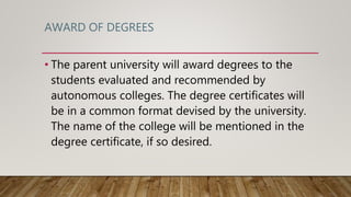AWARD OF DEGREES
• The parent university will award degrees to the
students evaluated and recommended by
autonomous colleges. The degree certificates will
be in a common format devised by the university.
The name of the college will be mentioned in the
degree certificate, if so desired.
 