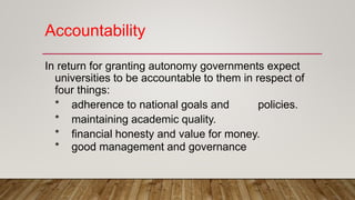 Accountability
In return for granting autonomy governments expect
universities to be accountable to them in respect of
four things:
* adherence to national goals and policies.
* maintaining academic quality.
* financial honesty and value for money.
* good management and governance
 