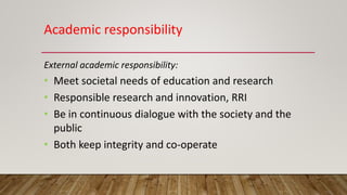 Academic responsibility
External academic responsibility:
• Meet societal needs of education and research
• Responsible research and innovation, RRI
• Be in continuous dialogue with the society and the
public
• Both keep integrity and co-operate
 
