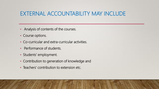 EXTERNAL ACCOUNTABILITY MAY INCLUDE
• Analysis of contents of the courses.
• Course options.
• Co-curricular and extra-curricular activities.
• Performance of students.
• Students’ employment.
• Contribution to generation of knowledge and
• Teachers’ contribution to extension etc.
 