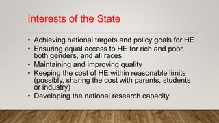 Interests of the State
• Achieving national targets and policy goals for HE
• Ensuring equal access to HE for rich and poor,
both genders, and all races
• Maintaining and improving quality
• Keeping the cost of HE within reasonable limits
(possibly, sharing the cost with parents, students
or industry)
• Developing the national research capacity.
 