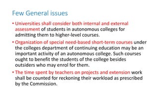 Few General issues
• Universities shall consider both internal and external
assessment of students in autonomous colleges for
admitting them to higher-level courses.
• Organization of special need-based short-term courses under
the colleges department of continuing education may be an
important activity of an autonomous college. Such courses
ought to benefit the students of the college besides
outsiders who may enrol for them.
• The time spent by teachers on projects and extension work
shall be counted for reckoning their workload as prescribed
by the Commission.
 