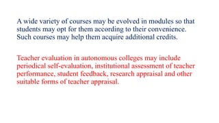A wide variety of courses may be evolved in modules so that
students may opt for them according to their convenience.
Such courses may help them acquire additional credits.
Teacher evaluation in autonomous colleges may include
periodical self-evaluation, institutional assessment of teacher
performance, student feedback, research appraisal and other
suitable forms of teacher appraisal.
 