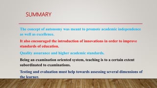 SUMMARY
The concept of autonomy was meant to promote academic independence
as well as excellence.
It also encouraged the introduction of innovations in order to improve
standards of education.
Quality assurance and higher academic standards.
Being an examination oriented system, teaching is to a certain extent
subordinated to examinations.
Testing and evaluation must help towards assessing several dimensions of
the learner.
 