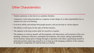 Other Characteristics
• Teacher autonomy is also known as academic freedom.
• Autonomy is also being described as a capacity to take charge of, or take responsibility for, or
control over your own learning.
• It involves ability and attitudes that people possess, and can develop to various degrees.
• The ability to self-assess for the sake of his/her learners,
• The capacity to develop certain skills for oneself as a teacher,
• The tendency to criticize oneself, self development, self observation, self awareness of his own
teaching, continuous reflection, sustainable development, self control, taking responsibilities
for his learners, being open to change through co-operation with others, questioning oneself in
particular position improving oneself so as to keep up with changing condition of the centaury,
an attempt to compensate for what he lacks as a teacher
 