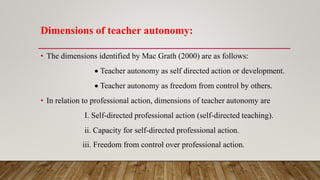 Dimensions of teacher autonomy:
• The dimensions identified by Mac Grath (2000) are as follows:
 Teacher autonomy as self directed action or development.
 Teacher autonomy as freedom from control by others.
• In relation to professional action, dimensions of teacher autonomy are
I. Self-directed professional action (self-directed teaching).
ii. Capacity for self-directed professional action.
iii. Freedom from control over professional action.
 