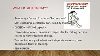 WHAT IS AUTONOMY?
• Autonomy – Derived from word ‘Autonomous’.
• Self-Organizing, Created by own, Ruled by own terms
• DECISION-MAKING capacity
• Learner Autonomy – Learners are responsible for making decision
related to his/her learning choices.
• Teacher Autonomy – Professional independence to take own
decisions in terms of teaching.
• SELF DIRECTED
 