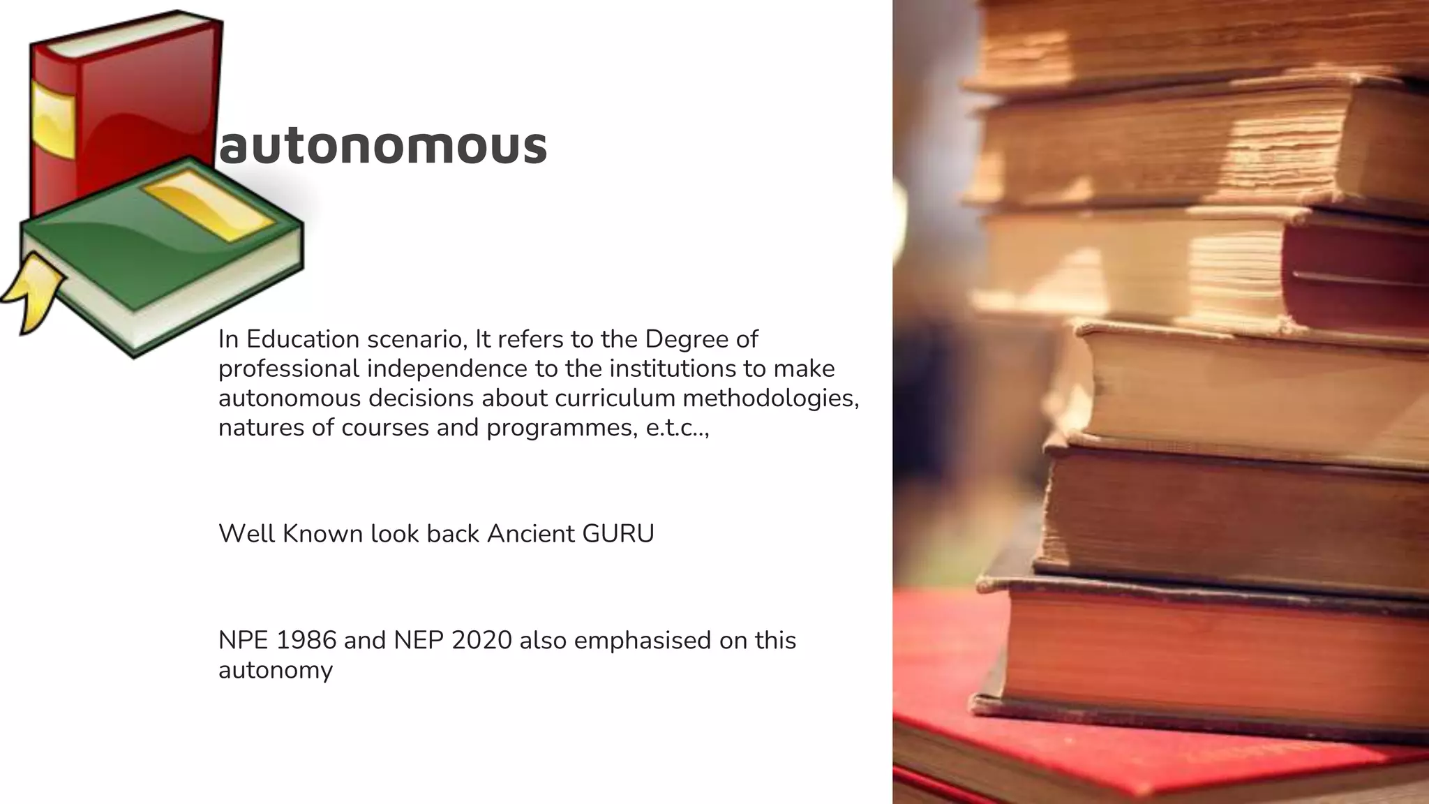 autonomous
In Education scenario, It refers to the Degree of
professional independence to the institutions to make
autonomous decisions about curriculum methodologies,
natures of courses and programmes, e.t.c..,
Well Known look back Ancient GURU
NPE 1986 and NEP 2020 also emphasised on this
autonomy
 
