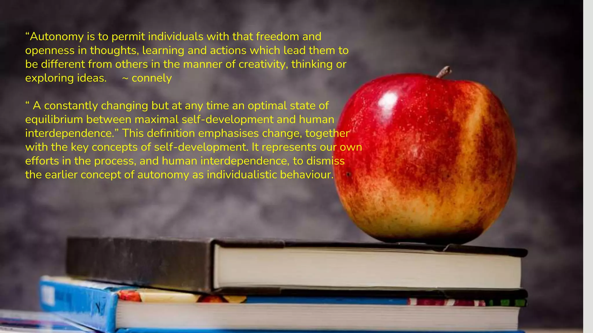 “Autonomy is to permit individuals with that freedom and
openness in thoughts, learning and actions which lead them to
be different from others in the manner of creativity, thinking or
exploring ideas. ~ connely
“ A constantly changing but at any time an optimal state of
equilibrium between maximal self-development and human
interdependence.” This definition emphasises change, together
with the key concepts of self-development. It represents our own
efforts in the process, and human interdependence, to dismiss
the earlier concept of autonomy as individualistic behaviour.
 