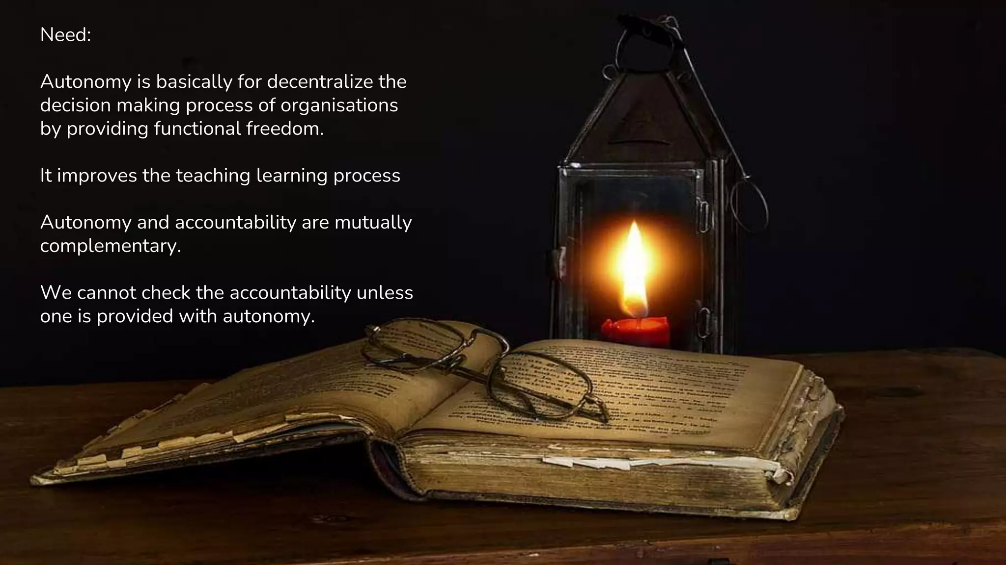 Need:
Autonomy is basically for decentralize the
decision making process of organisations
by providing functional freedom.
It improves the teaching learning process
Autonomy and accountability are mutually
complementary.
We cannot check the accountability unless
one is provided with autonomy.
 