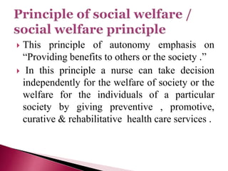  This principle of autonomy emphasis on
“Providing benefits to others or the society .”
 In this principle a nurse can take decision
independently for the welfare of society or the
welfare for the individuals of a particular
society by giving preventive , promotive,
curative & rehabilitative health care services .
 