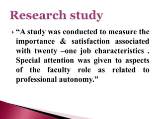  “A study was conducted to measure the
importance & satisfaction associated
with twenty –one job characteristics .
Special attention was given to aspects
of the faculty role as related to
professional autonomy.”
 