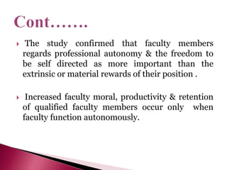  The study confirmed that faculty members
regards professional autonomy & the freedom to
be self directed as more important than the
extrinsic or material rewards of their position .
 Increased faculty moral, productivity & retention
of qualified faculty members occur only when
faculty function autonomously.
 