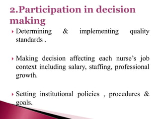  Determining & implementing quality
standards .
 Making decision affecting each nurse’s job
context including salary, staffing, professional
growth.
 Setting institutional policies , procedures &
goals.
 