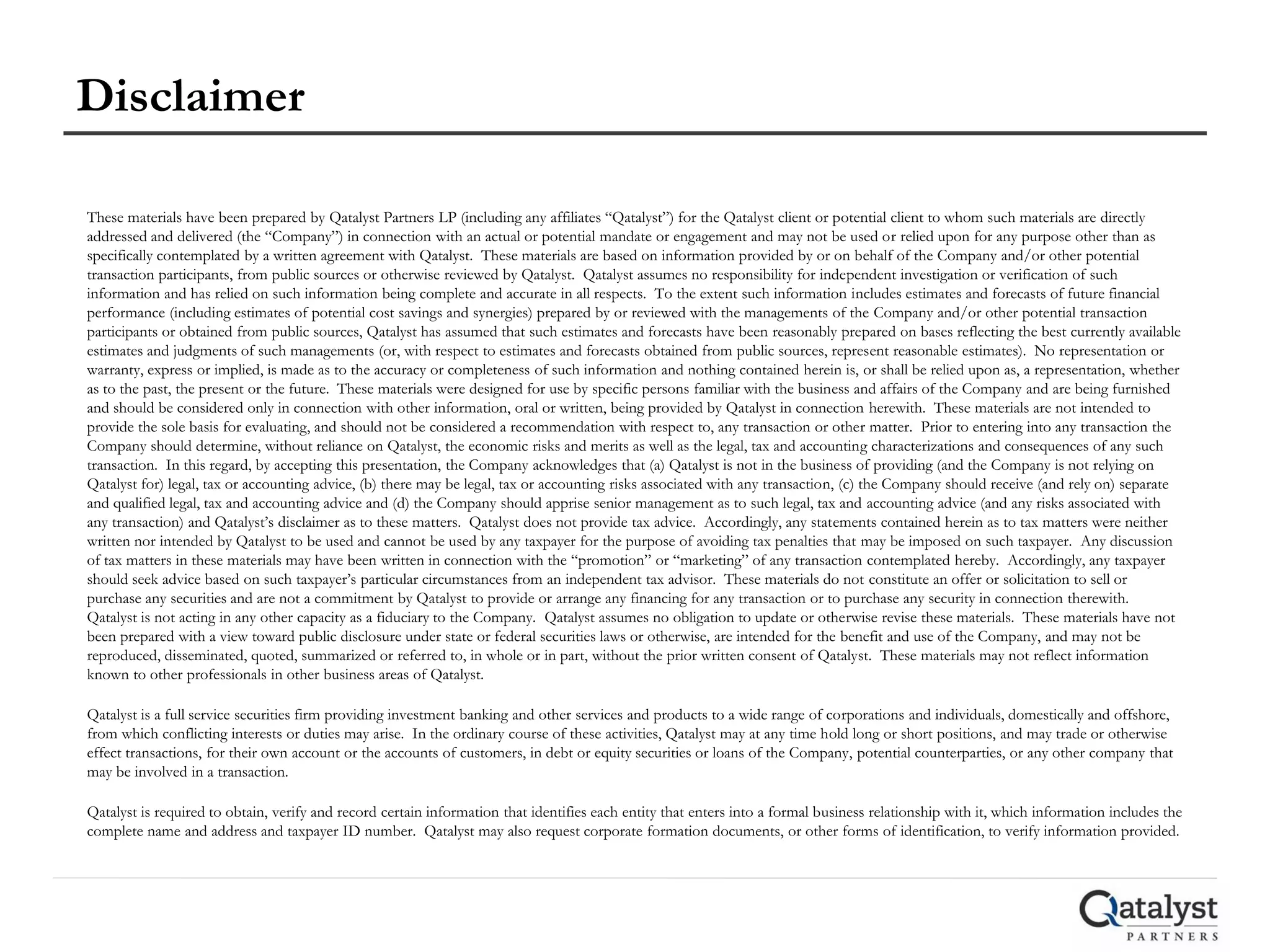 Disclaimer

These materials have been prepared by Qatalyst Partners LP (including any affiliates “Qatalyst”) for the Qatalyst client or potential client to whom such materials are directly
addressed and delivered (the “Company”) in connection with an actual or potential mandate or engagement and may not be used or relied upon for any purpose other than as
specifically contemplated by a written agreement with Qatalyst. These materials are based on information provided by or on behalf of the Company and/or other potential
transaction participants, from public sources or otherwise reviewed by Qatalyst. Qatalyst assumes no responsibility for independent investigation or verification of such
information and has relied on such information being complete and accurate in all respects. To the extent such information includes estimates and forecasts of future financial
performance (including estimates of potential cost savings and synergies) prepared by or reviewed with the managements of the Company and/or other potential transaction
participants or obtained from public sources, Qatalyst has assumed that such estimates and forecasts have been reasonably prepared on bases reflecting the best currently available
estimates and judgments of such managements (or, with respect to estimates and forecasts obtained from public sources, represent reasonable estimates). No representation or
warranty, express or implied, is made as to the accuracy or completeness of such information and nothing contained herein is, or shall be relied upon as, a representation, whether
as to the past, the present or the future. These materials were designed for use by specific persons familiar with the business and affairs of the Company and are being furnished
and should be considered only in connection with other information, oral or written, being provided by Qatalyst in connection herewith. These materials are not intended to
provide the sole basis for evaluating, and should not be considered a recommendation with respect to, any transaction or other matter. Prior to entering into any transaction the
Company should determine, without reliance on Qatalyst, the economic risks and merits as well as the legal, tax and accounting characterizations and consequences of any such
transaction. In this regard, by accepting this presentation, the Company acknowledges that (a) Qatalyst is not in the business of providing (and the Company is not relying on
Qatalyst for) legal, tax or accounting advice, (b) there may be legal, tax or accounting risks associated with any transaction, (c) the Company should receive (and rely on) separate
and qualified legal, tax and accounting advice and (d) the Company should apprise senior management as to such legal, tax and accounting advice (and any risks associated with
any transaction) and Qatalyst’s disclaimer as to these matters. Qatalyst does not provide tax advice. Accordingly, any statements contained herein as to tax matters were neither
written nor intended by Qatalyst to be used and cannot be used by any taxpayer for the purpose of avoiding tax penalties that may be imposed on such taxpayer. Any discussion
of tax matters in these materials may have been written in connection with the “promotion” or “marketing” of any transaction contemplated hereby. Accordingly, any taxpayer
should seek advice based on such taxpayer’s particular circumstances from an independent tax advisor. These materials do not constitute an offer or solicitation to sell or
purchase any securities and are not a commitment by Qatalyst to provide or arrange any financing for any transaction or to purchase any security in connection therewith.
Qatalyst is not acting in any other capacity as a fiduciary to the Company. Qatalyst assumes no obligation to update or otherwise revise these materials. These materials have not
been prepared with a view toward public disclosure under state or federal securities laws or otherwise, are intended for the benefit and use of the Company, and may not be
reproduced, disseminated, quoted, summarized or referred to, in whole or in part, without the prior written consent of Qatalyst. These materials may not reflect information
known to other professionals in other business areas of Qatalyst.

Qatalyst is a full service securities firm providing investment banking and other services and products to a wide range of corporations and individuals, domestically and offshore,
from which conflicting interests or duties may arise. In the ordinary course of these activities, Qatalyst may at any time hold long or short positions, and may trade or otherwise
effect transactions, for their own account or the accounts of customers, in debt or equity securities or loans of the Company, potential counterparties, or any other company that
may be involved in a transaction.

Qatalyst is required to obtain, verify and record certain information that identifies each entity that enters into a formal business relationship with it, which information includes the
complete name and address and taxpayer ID number. Qatalyst may also request corporate formation documents, or other forms of identification, to verify information provided.
 