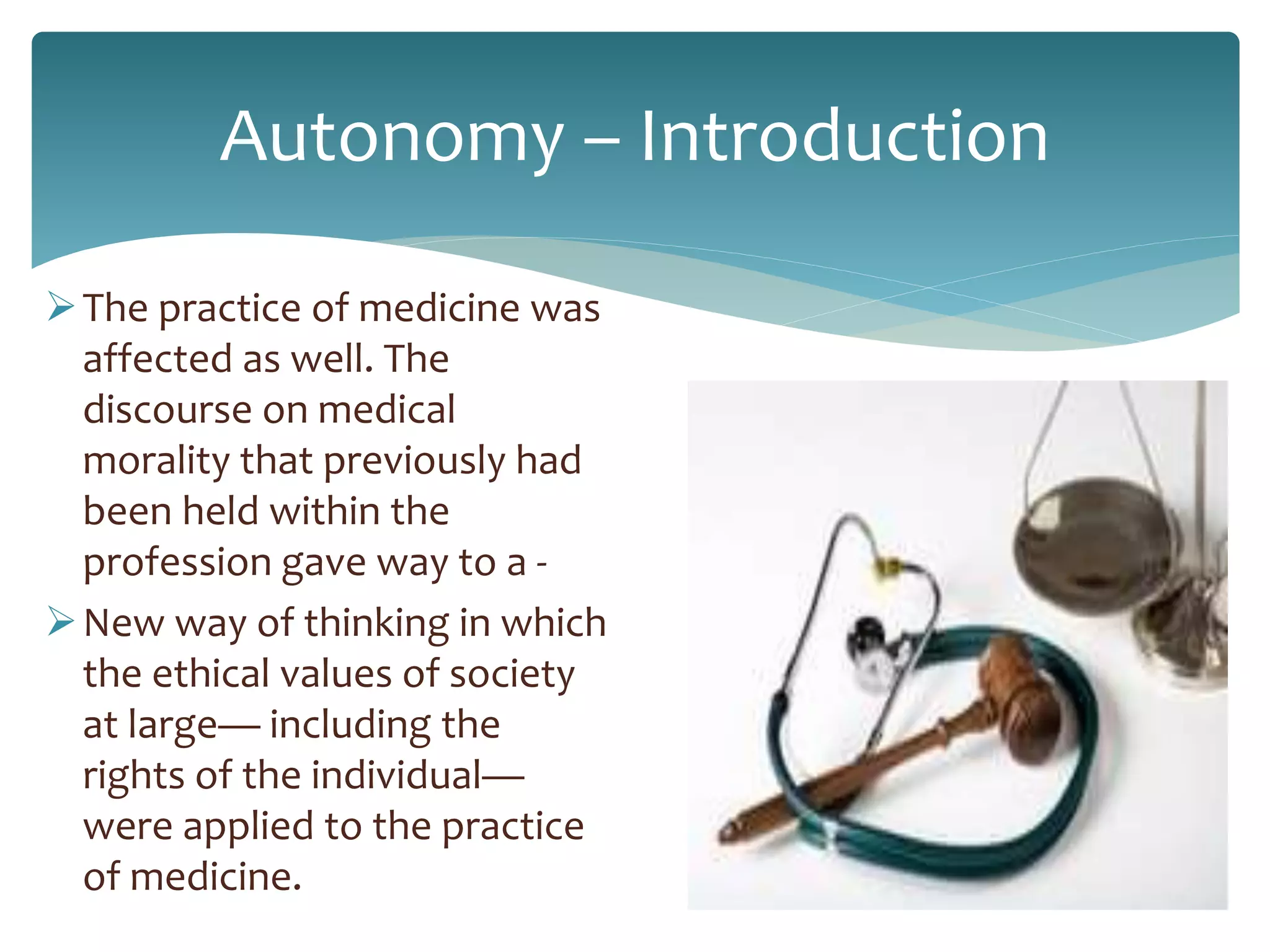 Autonomy – Introduction
The practice of medicine was
affected as well. The
discourse on medical
morality that previously had
been held within the
profession gave way to a -
New way of thinking in which
the ethical values of society
at large— including the
rights of the individual—
were applied to the practice
of medicine.
 