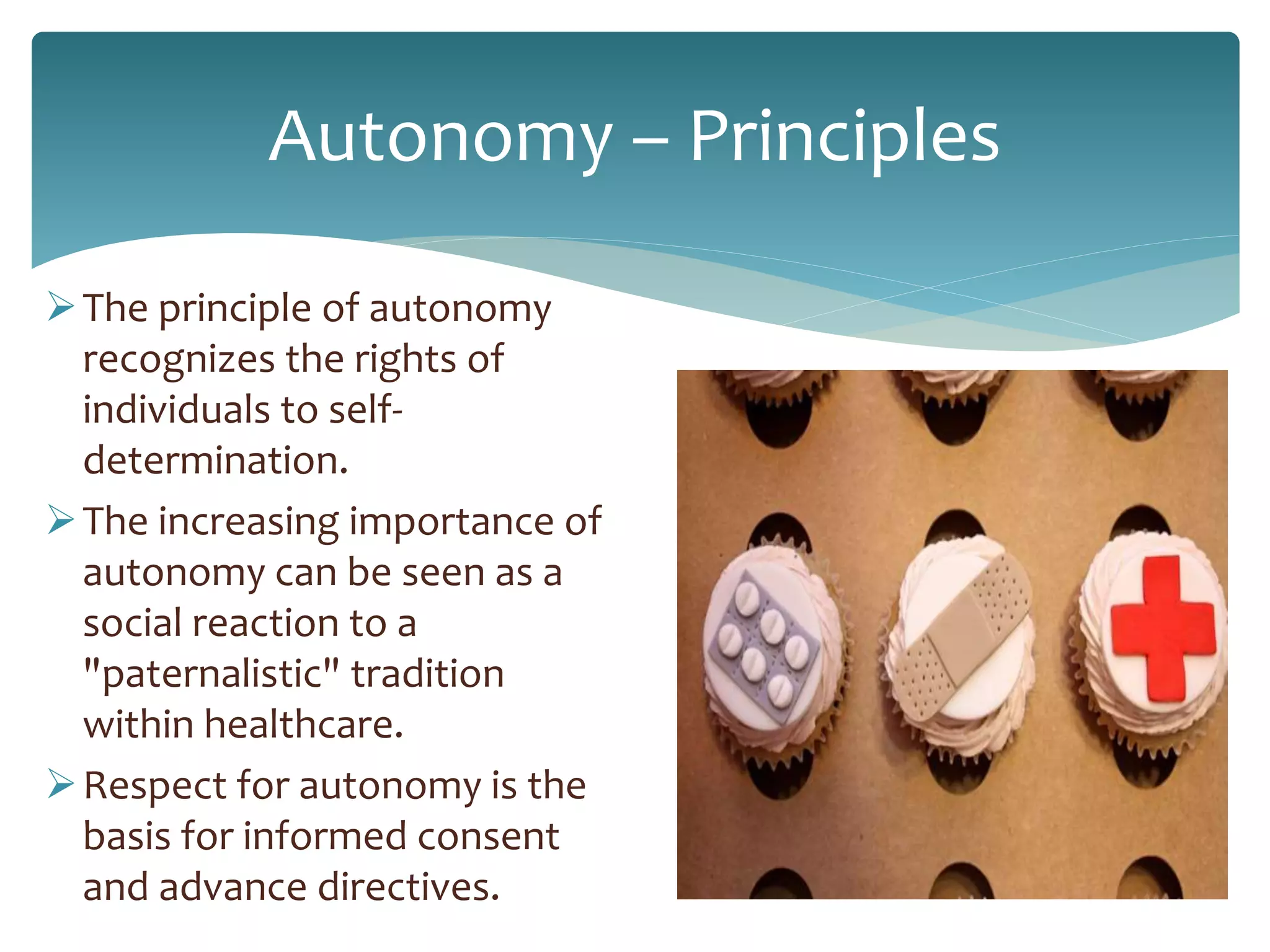 Autonomy – Principles
The principle of autonomy
recognizes the rights of
individuals to self-
determination.
The increasing importance of
autonomy can be seen as a
social reaction to a
"paternalistic" tradition
within healthcare.
Respect for autonomy is the
basis for informed consent
and advance directives.
 