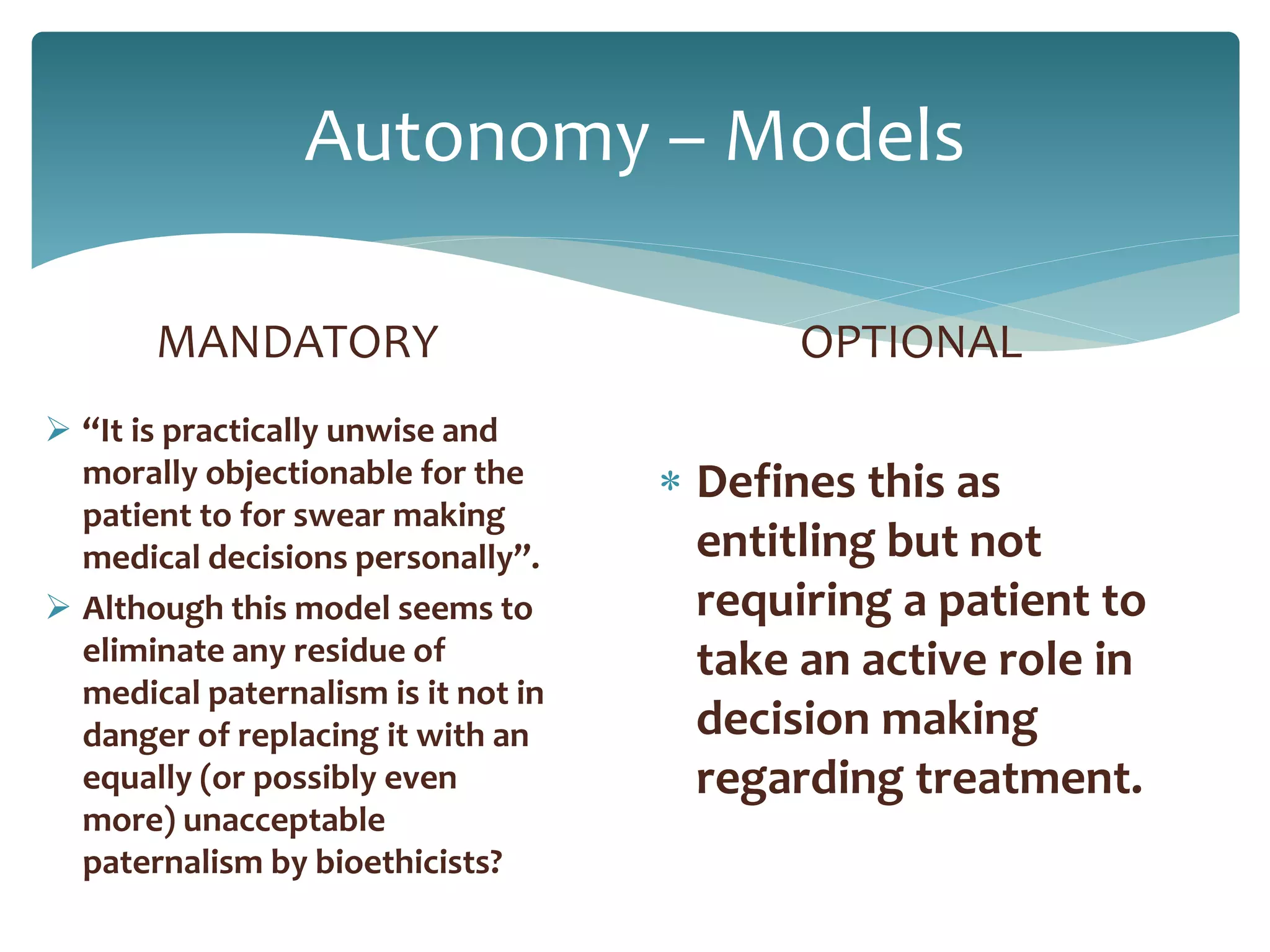 Autonomy – Models
MANDATORY
 “It is practically unwise and
morally objectionable for the
patient to for swear making
medical decisions personally”.
 Although this model seems to
eliminate any residue of
medical paternalism is it not in
danger of replacing it with an
equally (or possibly even
more) unacceptable
paternalism by bioethicists?
OPTIONAL
 Defines this as
entitling but not
requiring a patient to
take an active role in
decision making
regarding treatment.
 