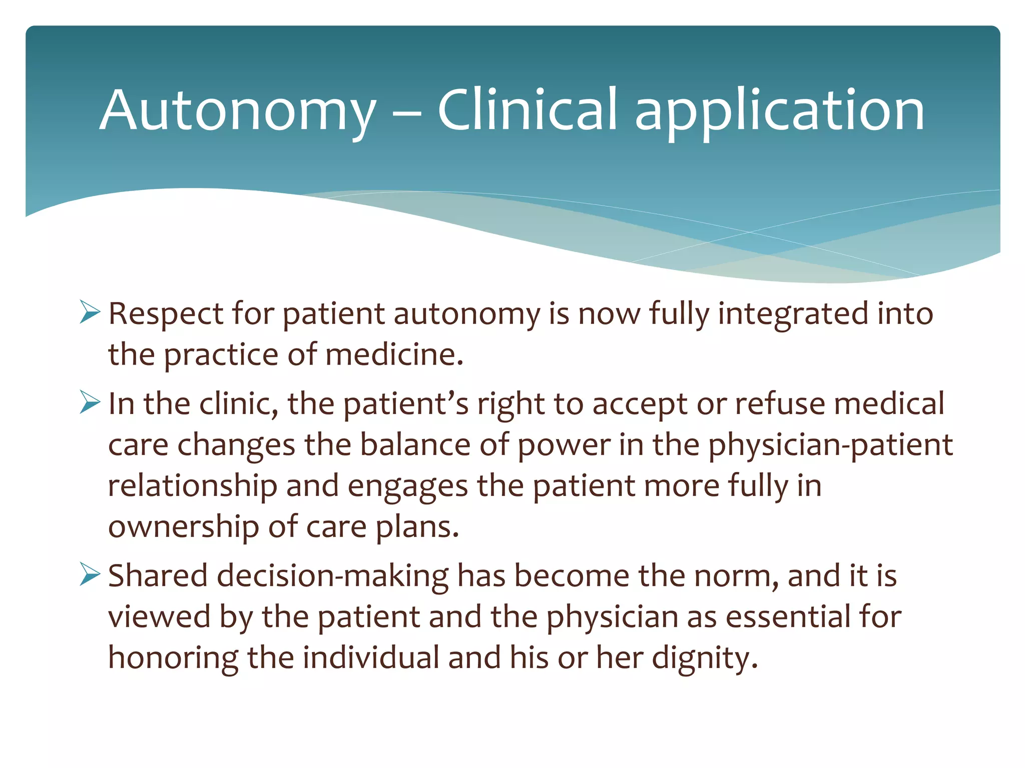Autonomy – Clinical application
Respect for patient autonomy is now fully integrated into
the practice of medicine.
In the clinic, the patient’s right to accept or refuse medical
care changes the balance of power in the physician-patient
relationship and engages the patient more fully in
ownership of care plans.
Shared decision-making has become the norm, and it is
viewed by the patient and the physician as essential for
honoring the individual and his or her dignity.
 