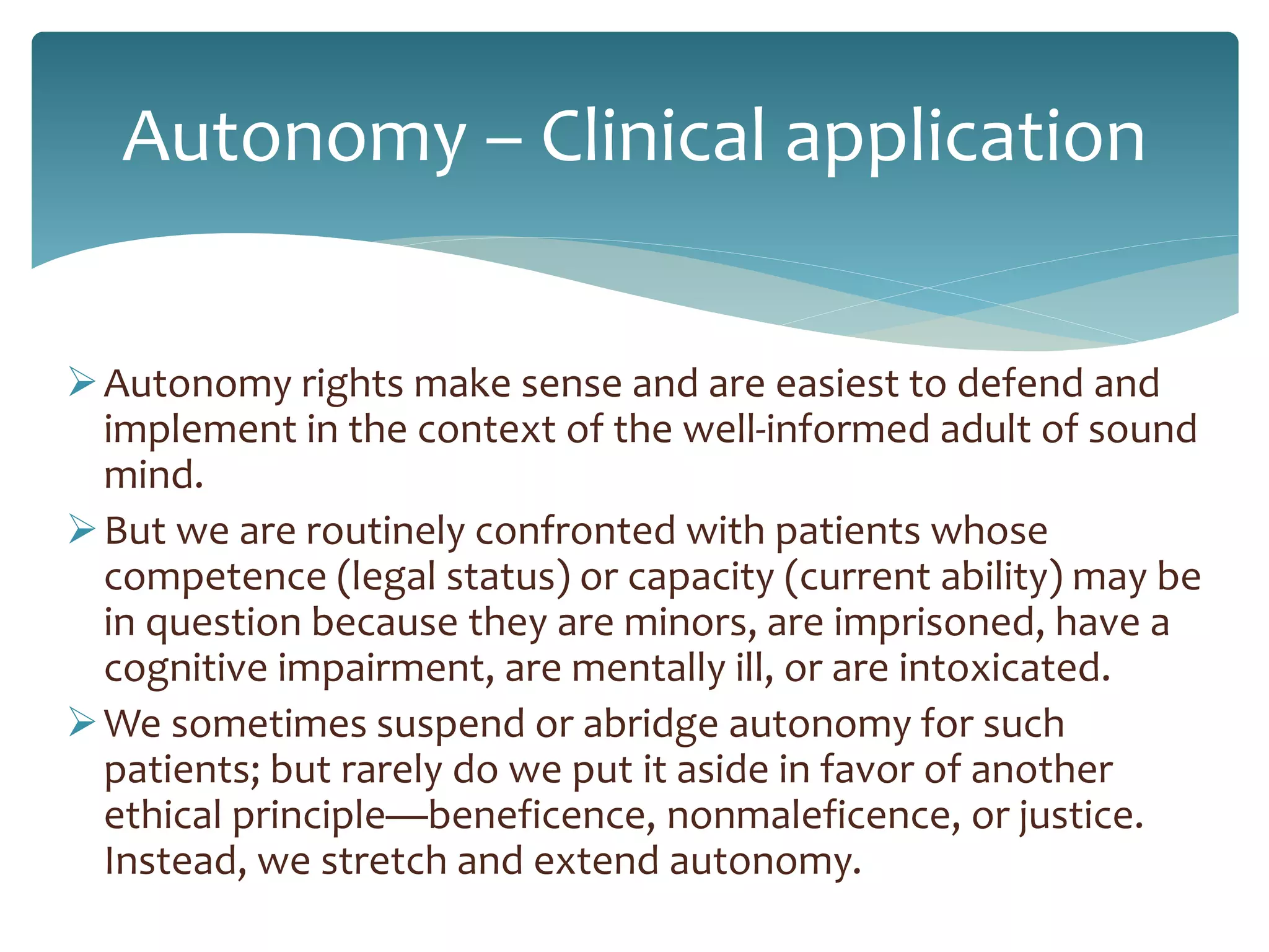 Autonomy – Clinical application
Autonomy rights make sense and are easiest to defend and
implement in the context of the well-informed adult of sound
mind.
But we are routinely confronted with patients whose
competence (legal status) or capacity (current ability) may be
in question because they are minors, are imprisoned, have a
cognitive impairment, are mentally ill, or are intoxicated.
We sometimes suspend or abridge autonomy for such
patients; but rarely do we put it aside in favor of another
ethical principle—beneficence, nonmaleficence, or justice.
Instead, we stretch and extend autonomy.
 