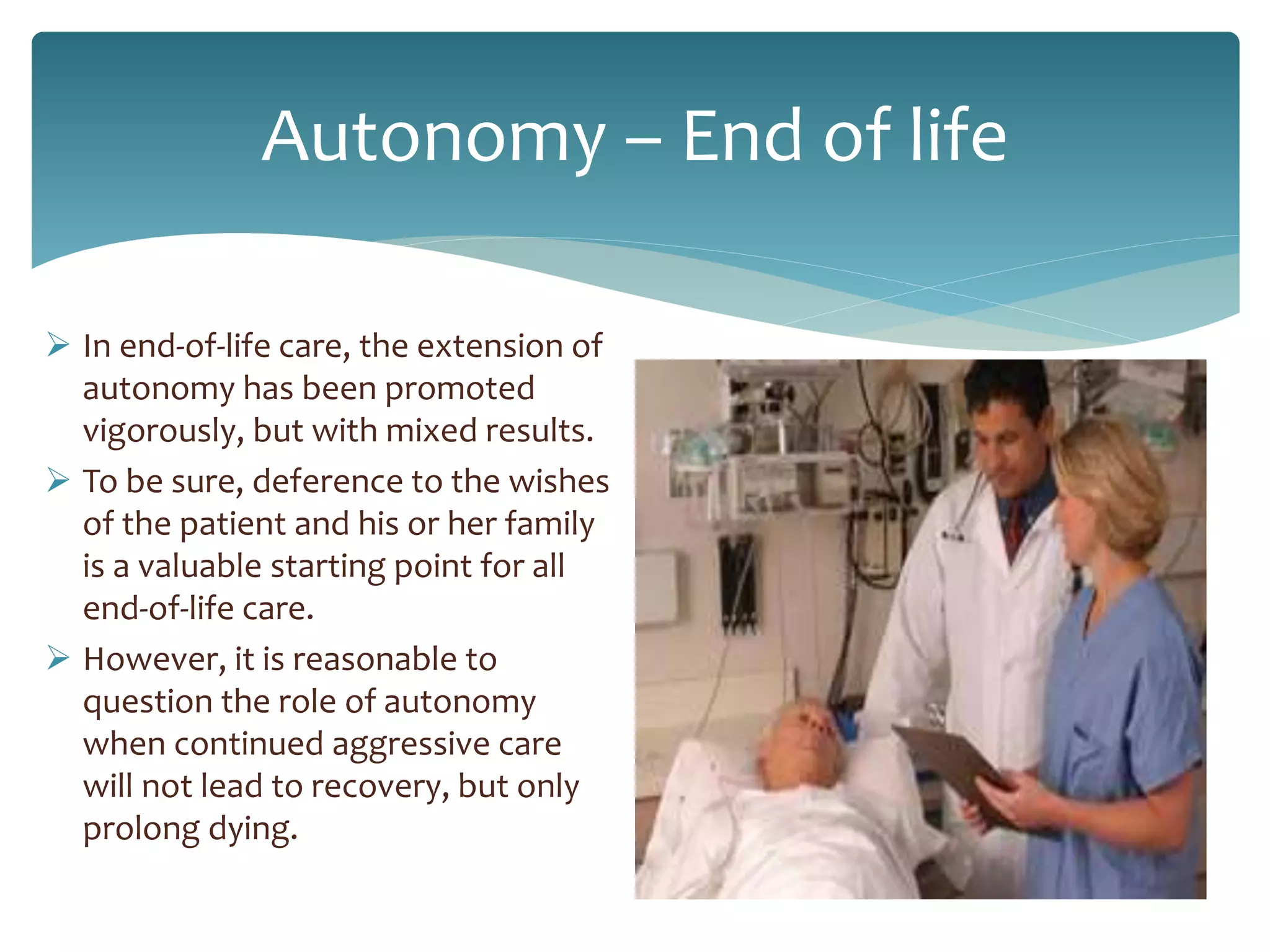 Autonomy – End of life
 In end-of-life care, the extension of
autonomy has been promoted
vigorously, but with mixed results.
 To be sure, deference to the wishes
of the patient and his or her family
is a valuable starting point for all
end-of-life care.
 However, it is reasonable to
question the role of autonomy
when continued aggressive care
will not lead to recovery, but only
prolong dying.
 