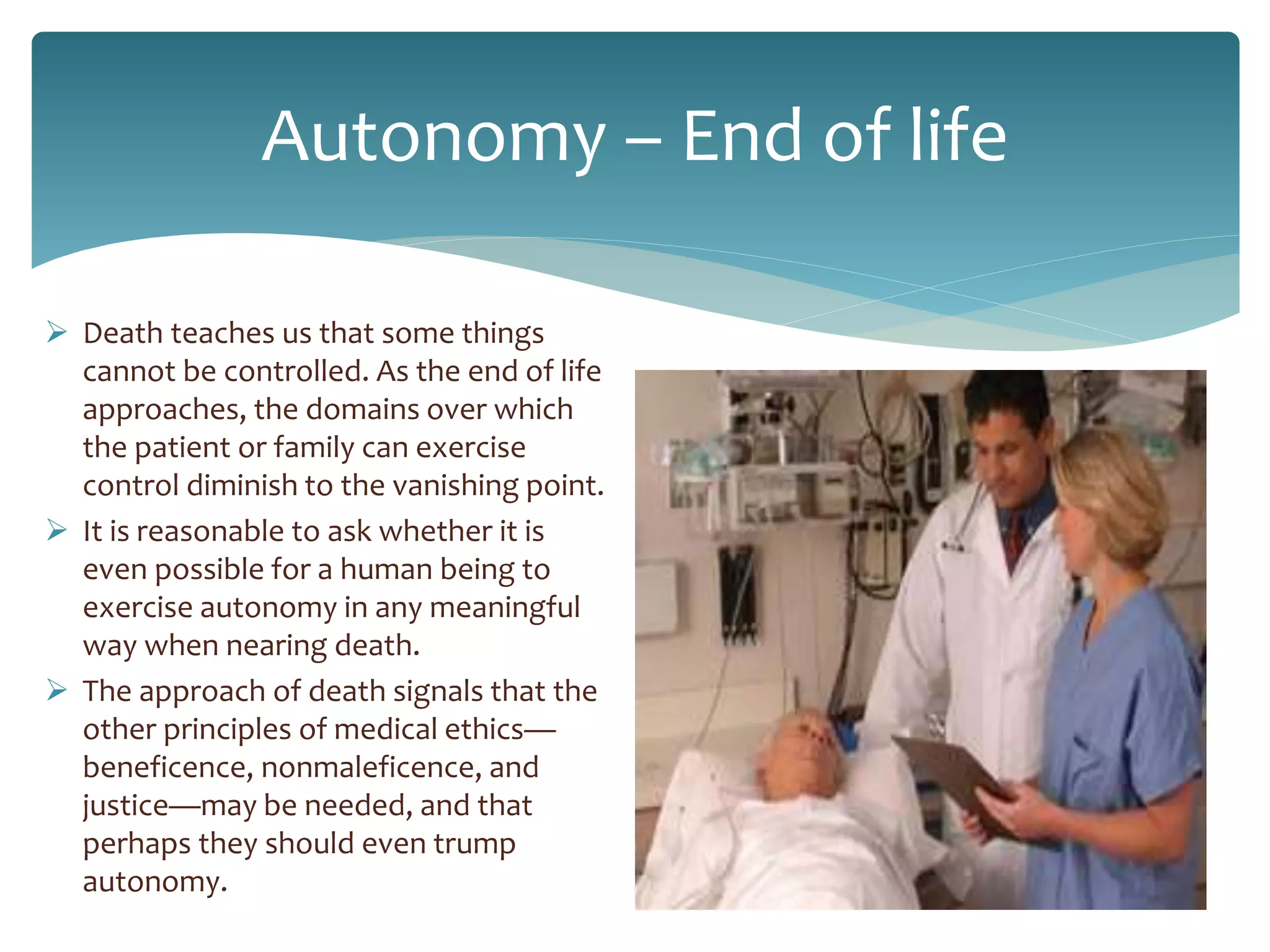 Autonomy – End of life
 Death teaches us that some things
cannot be controlled. As the end of life
approaches, the domains over which
the patient or family can exercise
control diminish to the vanishing point.
 It is reasonable to ask whether it is
even possible for a human being to
exercise autonomy in any meaningful
way when nearing death.
 The approach of death signals that the
other principles of medical ethics—
beneficence, nonmaleficence, and
justice—may be needed, and that
perhaps they should even trump
autonomy.
 