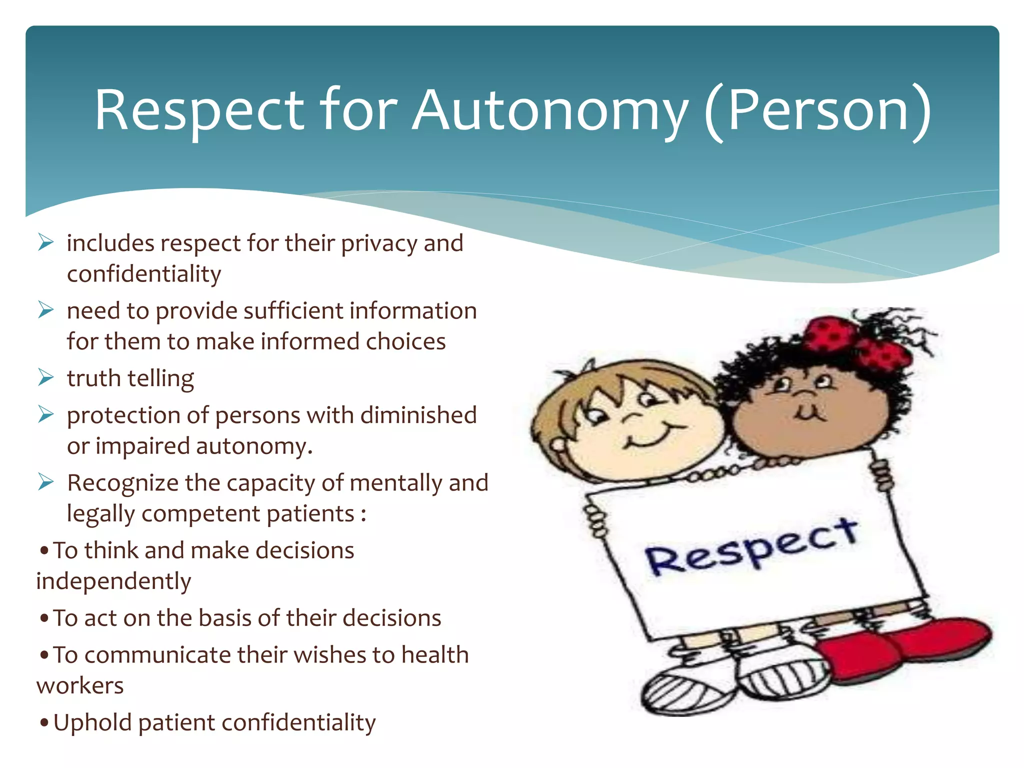 Respect for Autonomy (Person)
 includes respect for their privacy and
confidentiality
 need to provide sufficient information
for them to make informed choices
 truth telling
 protection of persons with diminished
or impaired autonomy.
 Recognize the capacity of mentally and
legally competent patients :
•To think and make decisions
independently
•To act on the basis of their decisions
•To communicate their wishes to health
workers
•Uphold patient confidentiality
 