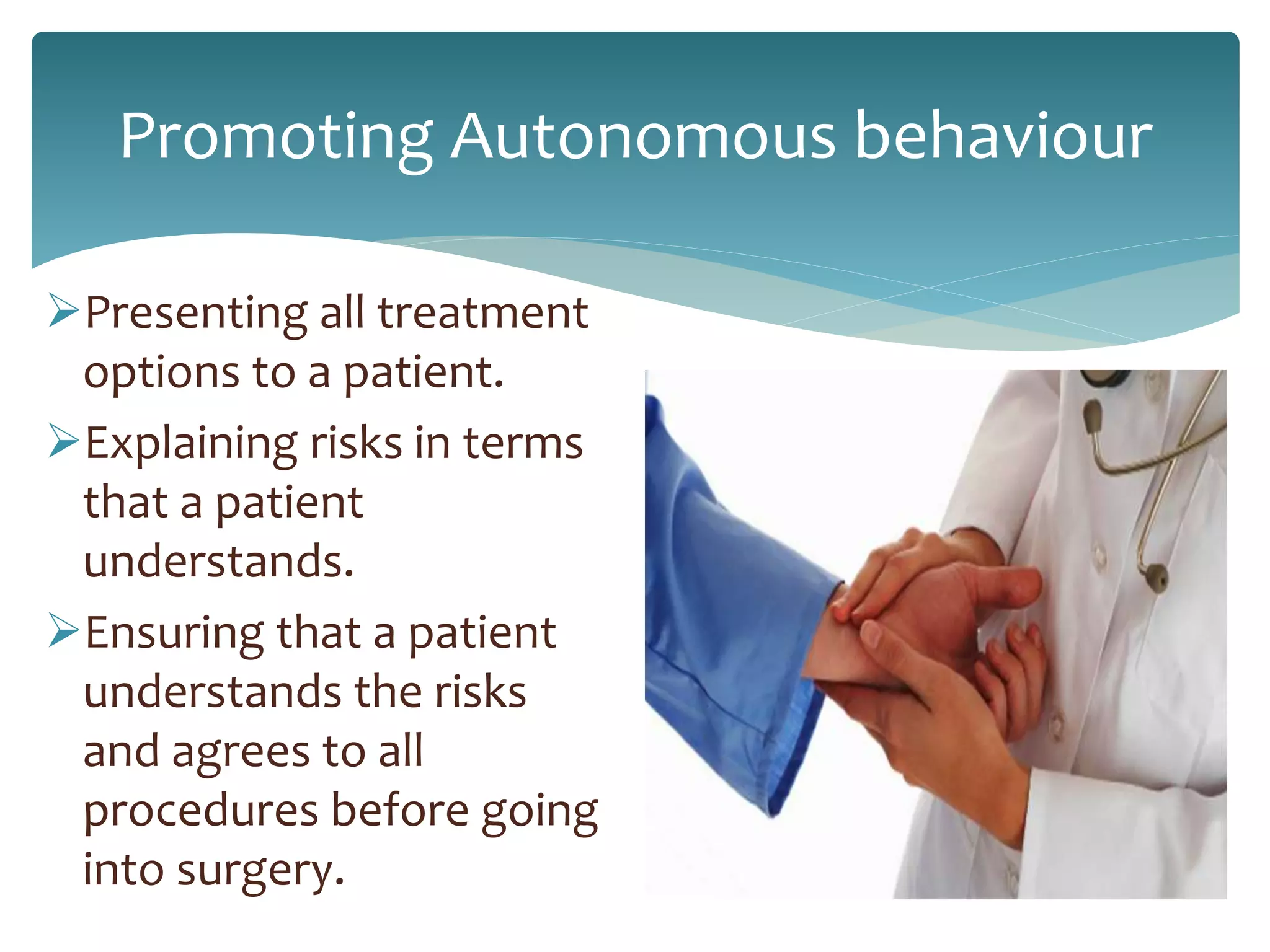 Promoting Autonomous behaviour
Presenting all treatment
options to a patient.
Explaining risks in terms
that a patient
understands.
Ensuring that a patient
understands the risks
and agrees to all
procedures before going
into surgery.
 
