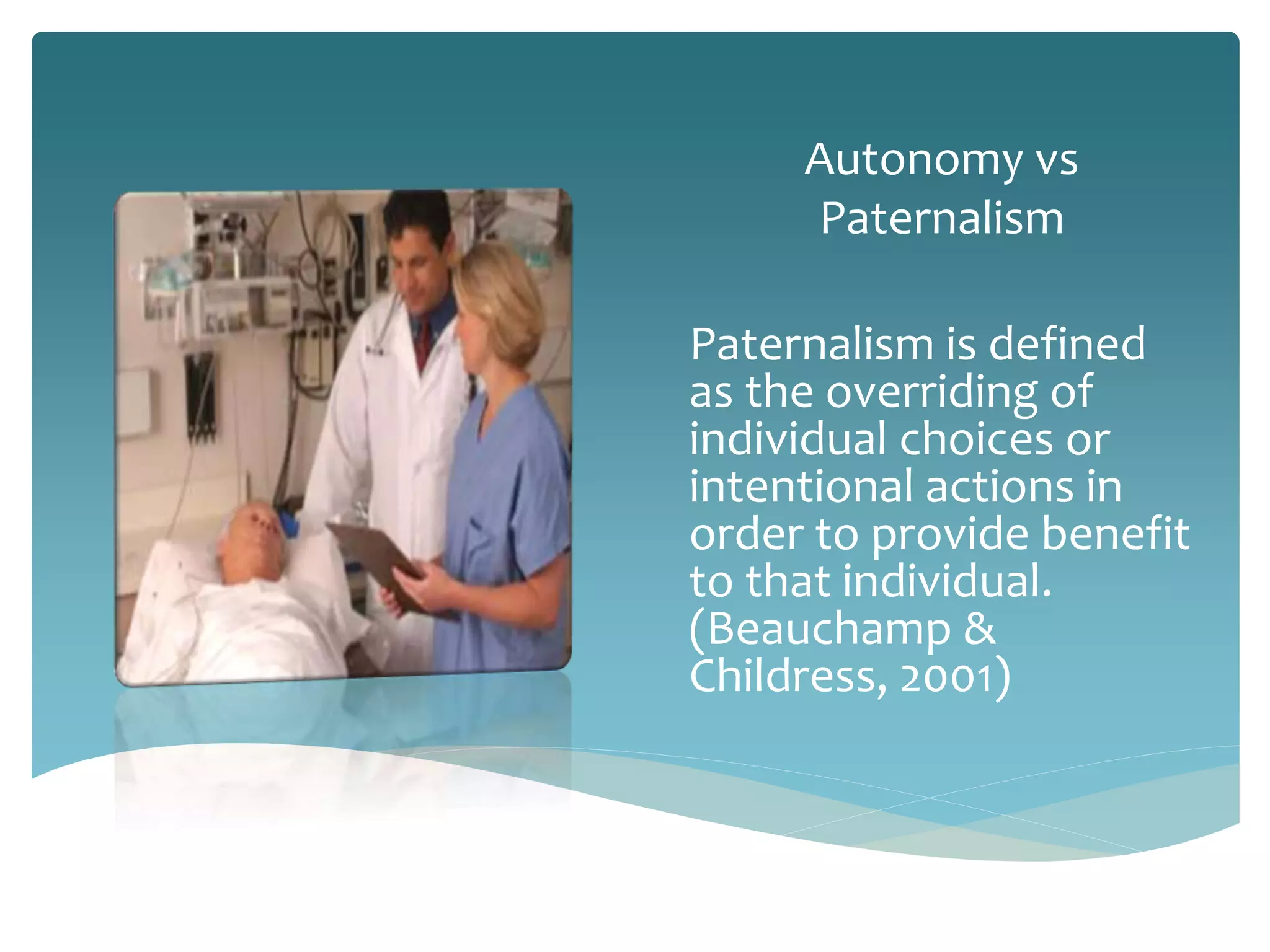 Autonomy vs
Paternalism
Paternalism is defined
as the overriding of
individual choices or
intentional actions in
order to provide benefit
to that individual.
(Beauchamp &
Childress, 2001)
 