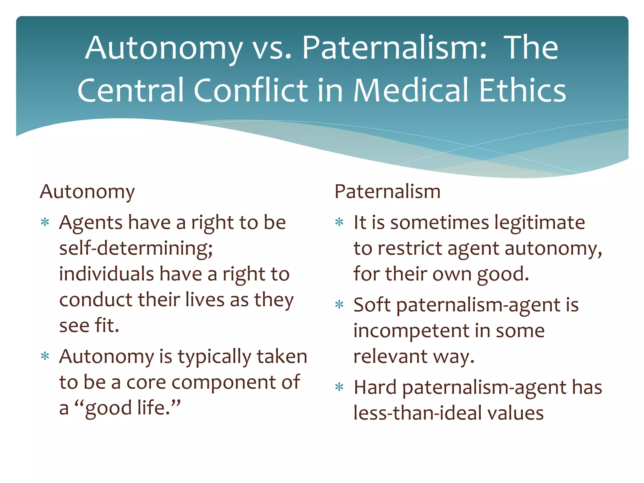 Autonomy vs. Paternalism: The
Central Conflict in Medical Ethics
Autonomy
 Agents have a right to be
self-determining;
individuals have a right to
conduct their lives as they
see fit.
 Autonomy is typically taken
to be a core component of
a “good life.”
Paternalism
 It is sometimes legitimate
to restrict agent autonomy,
for their own good.
 Soft paternalism-agent is
incompetent in some
relevant way.
 Hard paternalism-agent has
less-than-ideal values
 
