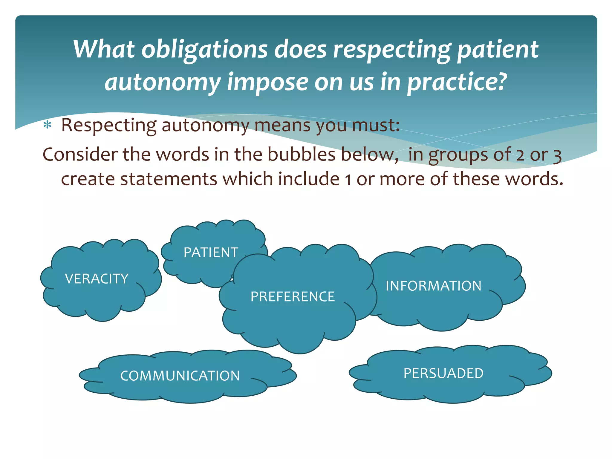 What obligations does respecting patient
autonomy impose on us in practice?
 Respecting autonomy means you must:
Consider the words in the bubbles below, in groups of 2 or 3
create statements which include 1 or more of these words.
PATIENT
VERACITY INFORMATION
COMMUNICATION PERSUADED
PREFERENCE
 